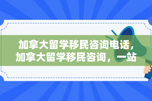 加拿大留学移民咨询电话，加拿大留学移民咨询，一站式解决方案解析
