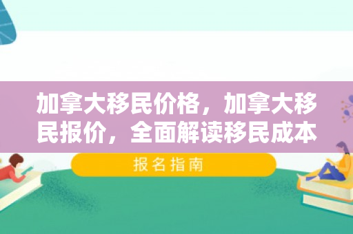 加拿大移民价格，加拿大移民报价，全面解读移民成本与收益