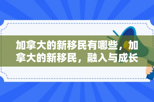 加拿大的新移民有哪些，加拿大的新移民，融入与成长的旅程