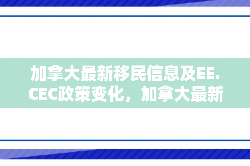 加拿大最新移民信息及EE.CEC政策变化，加拿大最新移民信息详解