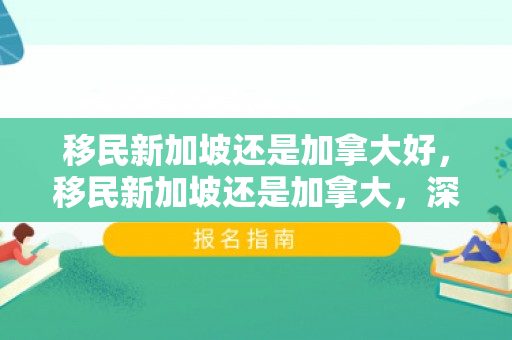 移民新加坡还是加拿大好，移民新加坡还是加拿大，深度对比与决策指南