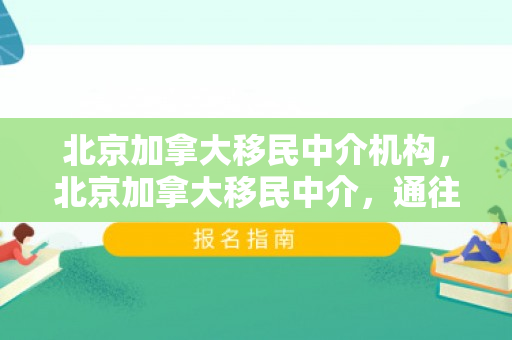 北京加拿大移民中介机构，北京加拿大移民中介，通往枫叶之国的桥梁