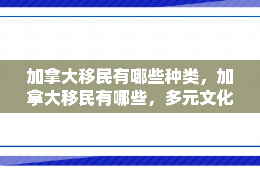 加拿大移民有哪些种类，加拿大移民有哪些，多元文化的融合与机遇
