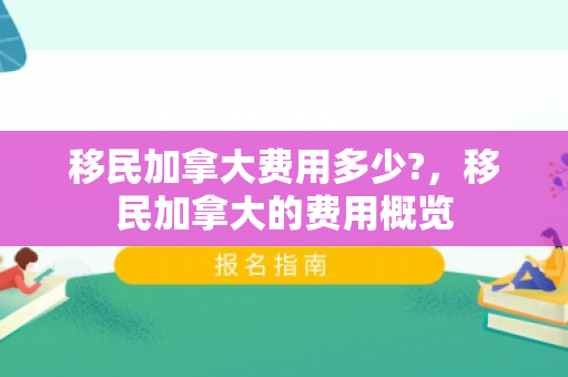 移民加拿大费用多少?，移民加拿大的费用概览