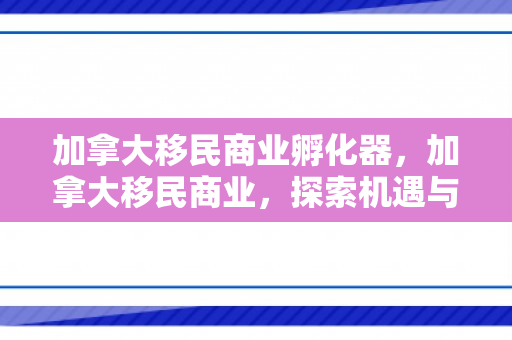 加拿大移民商业孵化器，加拿大移民商业，探索机遇与挑战