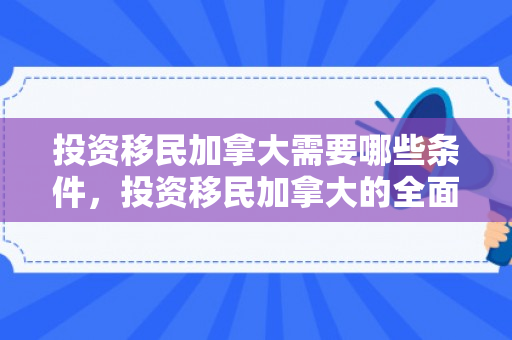 投资移民加拿大需要哪些条件，投资移民加拿大的全面指南