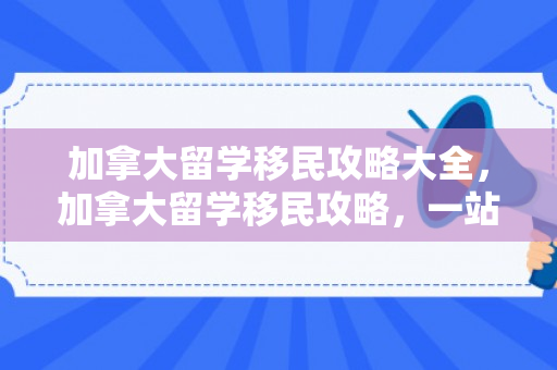 加拿大留学移民攻略大全，加拿大留学移民攻略，一站式解决方案