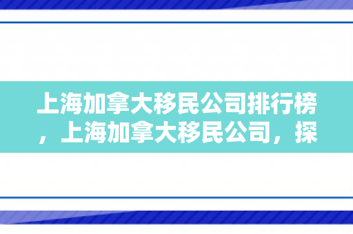 上海加拿大移民公司排行榜，上海加拿大移民公司，探索移民之路的领航者