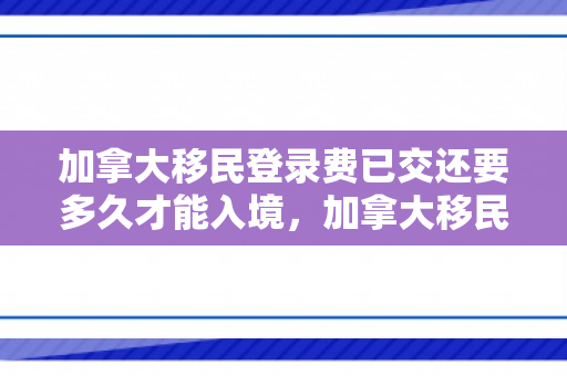 加拿大移民登录费已交还要多久才能入境，加拿大移民登录费详解