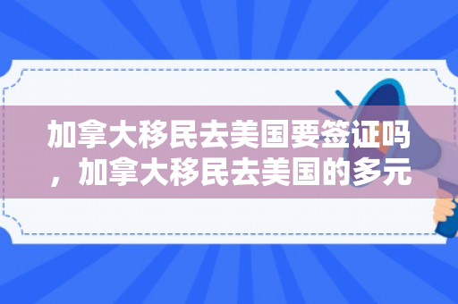 加拿大移民去美国要签证吗，加拿大移民去美国的多元路径与影响因素分析