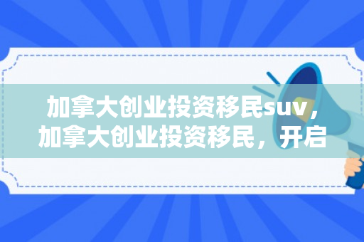 加拿大创业投资移民suv，加拿大创业投资移民，开启全新移民之路
