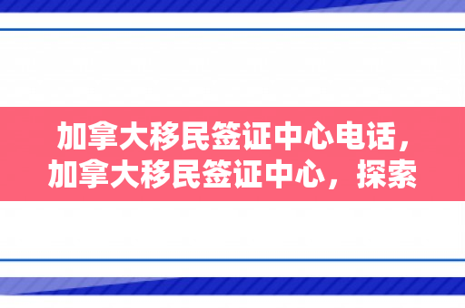 加拿大移民签证中心电话，加拿大移民签证中心，探索移民之路的门户