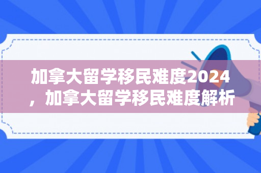 加拿大留学移民难度2024，加拿大留学移民难度解析