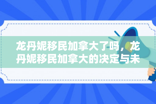 龙丹妮移民加拿大了吗，龙丹妮移民加拿大的决定与未来展望