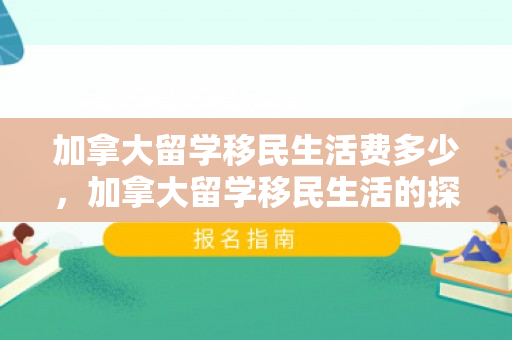加拿大留学移民生活费多少，加拿大留学移民生活的探索