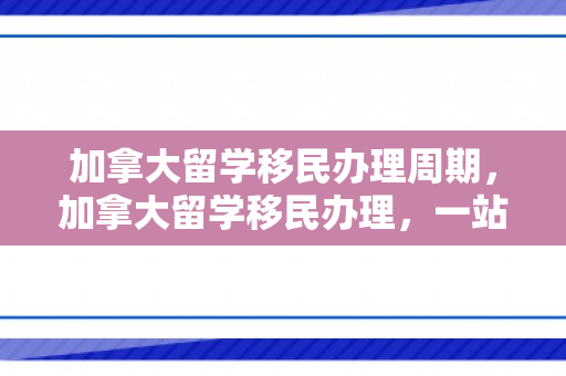 加拿大留学移民办理周期，加拿大留学移民办理，一站式指南