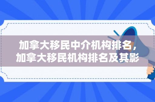 加拿大移民中介机构排名，加拿大移民机构排名及其影响力解析