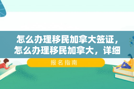 怎么办理移民加拿大签证，怎么办理移民加拿大，详细指南