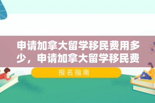 申请加拿大留学移民费用多少，申请加拿大留学移民费用详解
