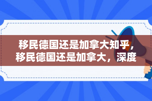 移民德国还是加拿大知乎，移民德国还是加拿大，深度比较与选择策略
