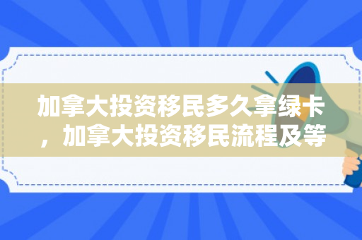 加拿大投资移民多久拿绿卡，加拿大投资移民流程及等待周期详解