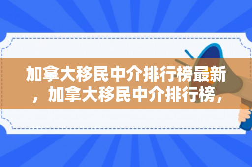 加拿大移民中介排行榜最新，加拿大移民中介排行榜，深度解析与评估