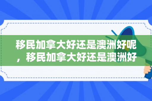 移民加拿大好还是澳洲好呢，移民加拿大好还是澳洲好，深度对比与解析