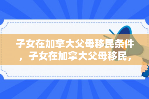 子女在加拿大父母移民条件，子女在加拿大父母移民，探索家庭团聚之路