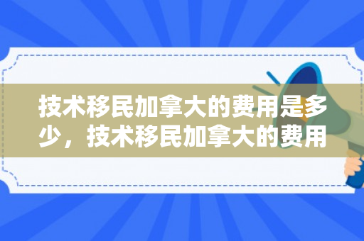 技术移民加拿大的费用是多少，技术移民加拿大的费用详解