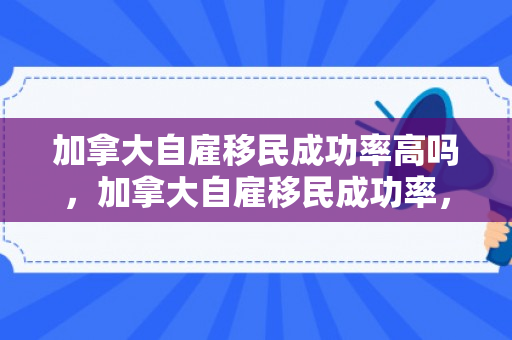 加拿大自雇移民成功率高吗，加拿大自雇移民成功率，探索与解析