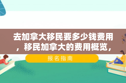 去加拿大移民要多少钱费用，移民加拿大的费用概览，究竟需要多少钱？