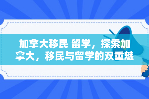 加拿大移民 留学，探索加拿大，移民与留学的双重魅力之旅
