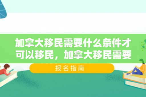 加拿大移民需要什么条件才可以移民，加拿大移民需要什么条件才可以