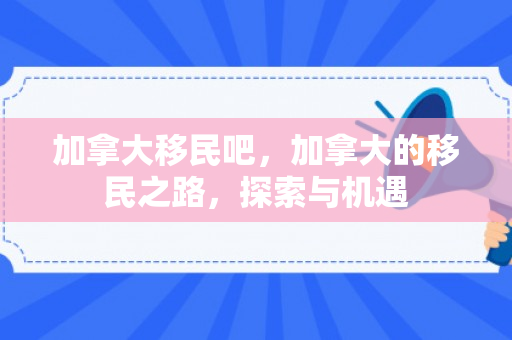 加拿大移民吧，加拿大的移民之路，探索与机遇