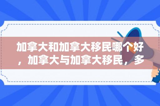 加拿大和加拿大移民哪个好，加拿大与加拿大移民，多元文化的融合与共生