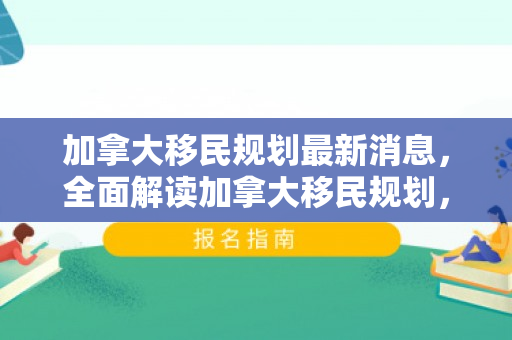 加拿大移民规划最新消息，全面解读加拿大移民规划，实现您的海外梦想