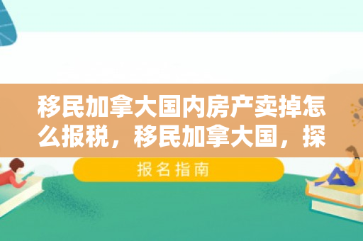 移民加拿大国内房产卖掉怎么报税，移民加拿大国，探索新的生活篇章