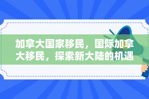 加拿大国家移民，国际加拿大移民，探索新大陆的机遇与挑战