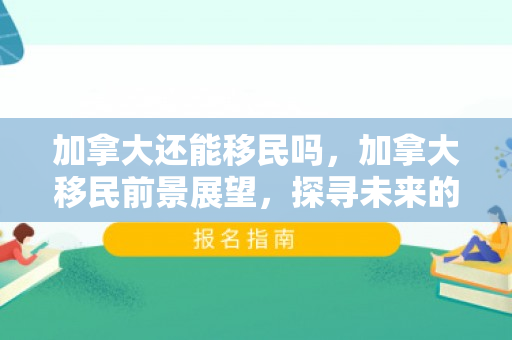 加拿大还能移民吗，加拿大移民前景展望，探寻未来的移民之路