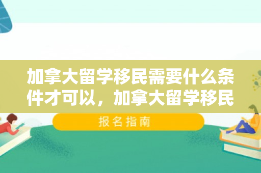 加拿大留学移民需要什么条件才可以，加拿大留学移民需要什么条件才可以