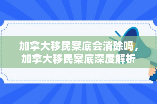 加拿大移民案底会消除吗，加拿大移民案底深度解析