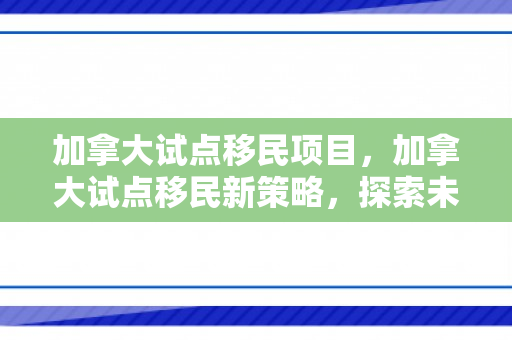 加拿大试点移民项目，加拿大试点移民新策略，探索未来移民之路