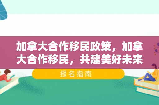 加拿大合作移民政策，加拿大合作移民，共建美好未来的携手之旅
