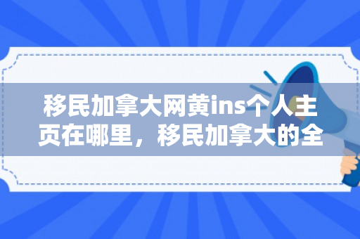 移民加拿大网黄ins个人主页在哪里，移民加拿大的全方位指南——移民加拿大网