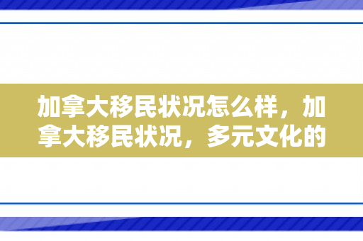 加拿大移民状况怎么样，加拿大移民状况，多元文化的融合与挑战