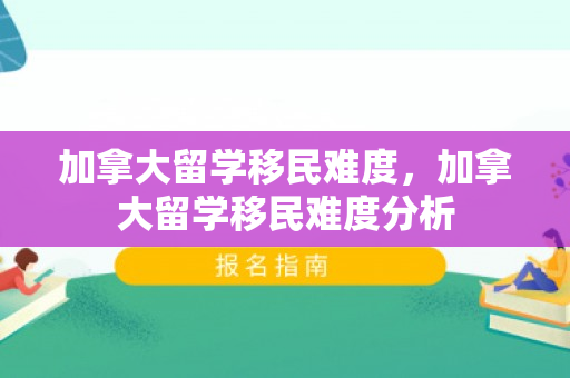加拿大留学移民难度，加拿大留学移民难度分析