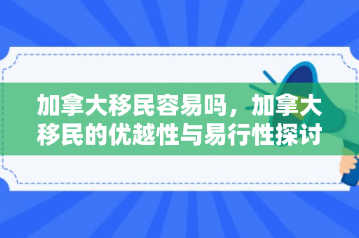加拿大移民容易吗，加拿大移民的优越性与易行性探讨