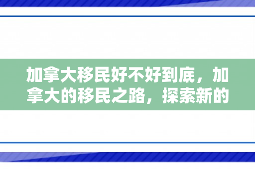 加拿大移民好不好到底，加拿大的移民之路，探索新的生活篇章
