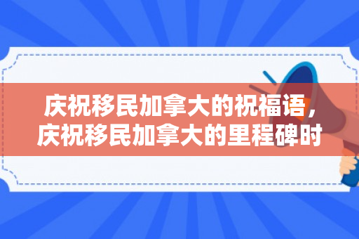 庆祝移民加拿大的祝福语，庆祝移民加拿大的里程碑时刻