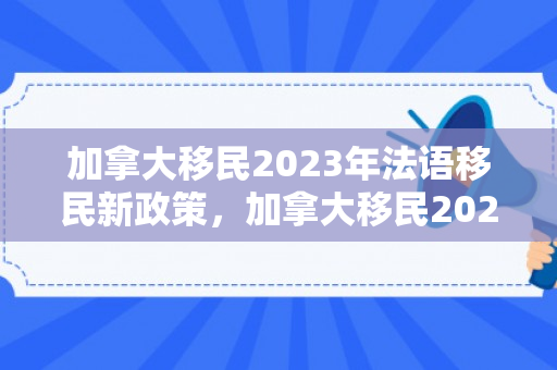 加拿大移民2023年法语移民新政策，加拿大移民2023，新的机遇与挑战